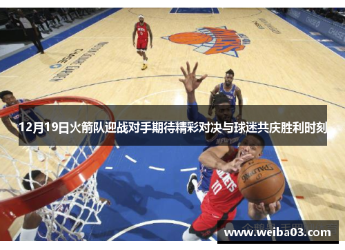 12月19日火箭队迎战对手期待精彩对决与球迷共庆胜利时刻